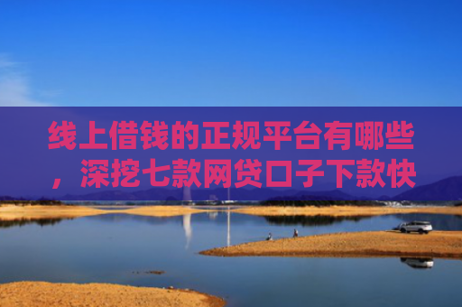 线上借钱的正规平台有哪些，深挖七款网贷口子下款快容易