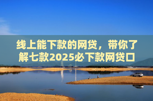 线上能下款的网贷，带你了解七款2025必下款网贷口子