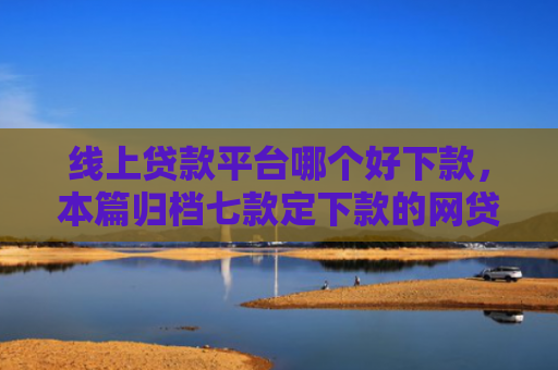 线上贷款平台哪个好下款，本篇归档七款定下款的网贷口子