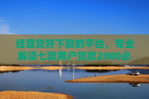 经营贷好下款的平台，专业解读七款黑户贷款2000必下款