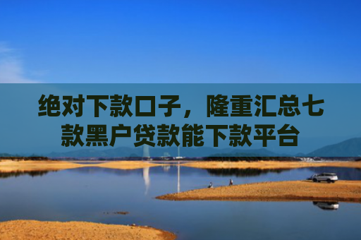 绝对下款口子，隆重汇总七款黑户贷款能下款平台