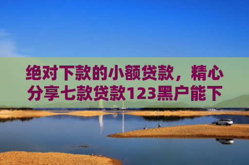 绝对下款的小额贷款，精心分享七款贷款123黑户能下款