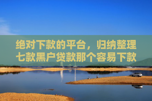绝对下款的平台，归纳整理七款黑户贷款那个容易下款
