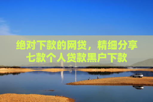 绝对下款的网贷，精细分享七款个人贷款黑户下款