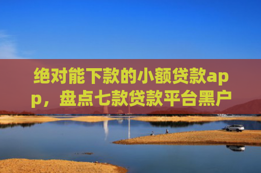 绝对能下款的小额贷款app，盘点七款贷款平台黑户下款