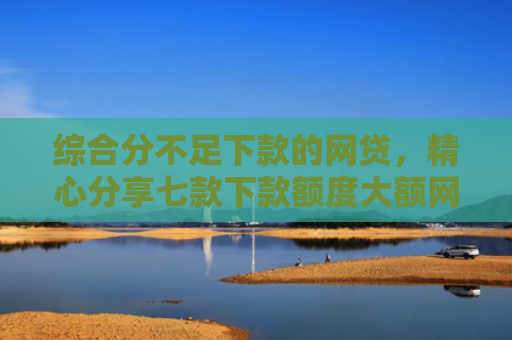 综合分不足下款的网贷，精心分享七款下款额度大额网贷口子