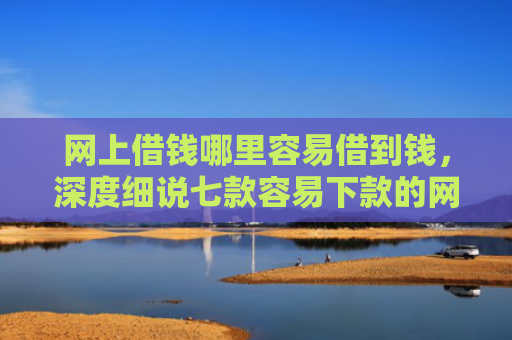 网上借钱哪里容易借到钱，深度细说七款容易下款的网贷口子