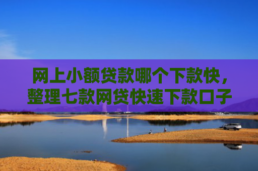 网上小额贷款哪个下款快，整理七款网贷快速下款口子