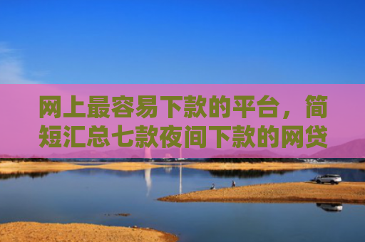 网上最容易下款的平台，简短汇总七款夜间下款的网贷口子