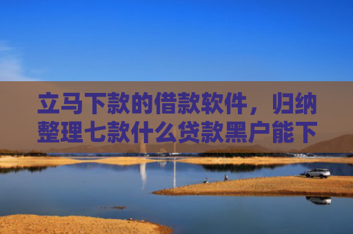 立马下款的借款软件，归纳整理七款什么贷款黑户能下款的快