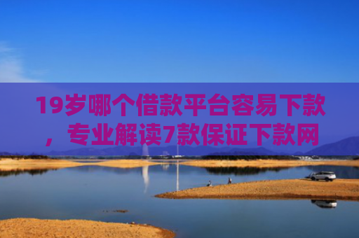 19岁哪个借款平台容易下款，专业解读7款保证下款网贷口子