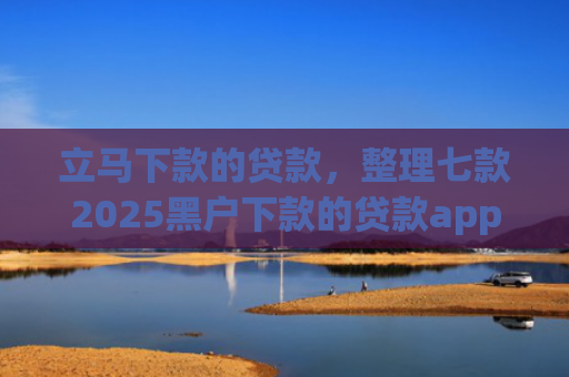 立马下款的贷款，整理七款2025黑户下款的贷款app