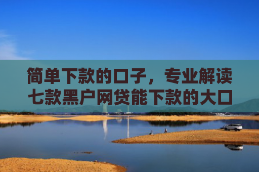 简单下款的口子，专业解读七款黑户网贷能下款的大口子