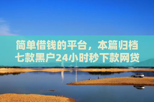 简单借钱的平台，本篇归档七款黑户24小时秒下款网贷
