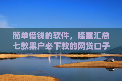 简单借钱的软件，隆重汇总七款黑户必下款的网贷口子app