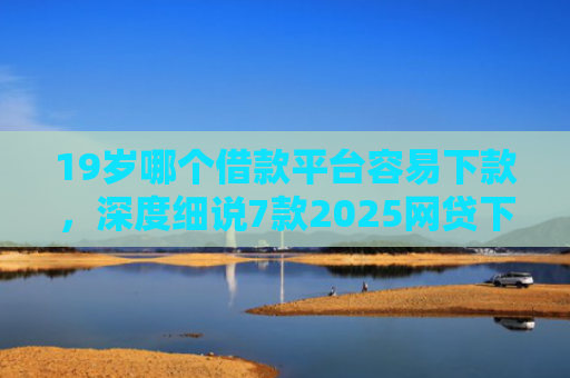 19岁哪个借款平台容易下款，深度细说7款2025网贷下款口子