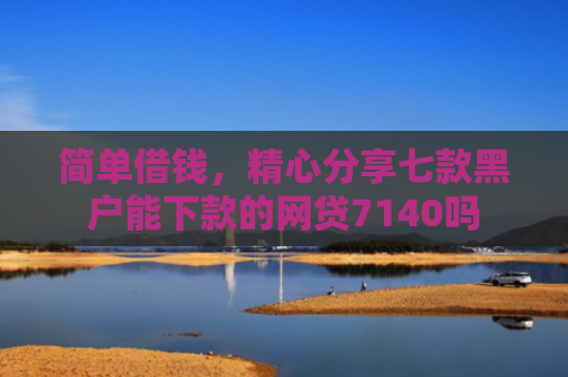 简单借钱，精心分享七款黑户能下款的网贷7140吗