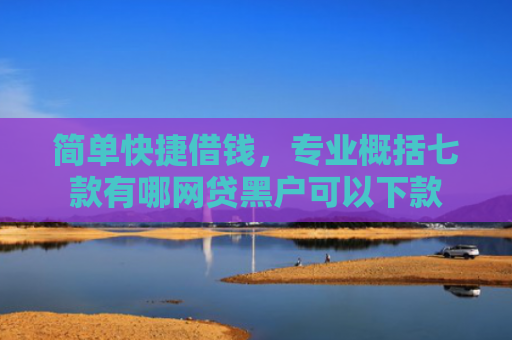 简单快捷借钱，专业概括七款有哪网贷黑户可以下款