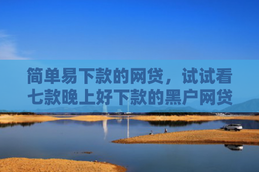 简单易下款的网贷，试试看七款晚上好下款的黑户网贷