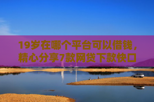 19岁在哪个平台可以借钱，精心分享7款网贷下款快口子