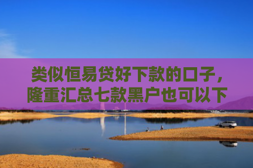 类似恒易贷好下款的口子，隆重汇总七款黑户也可以下款的贷款