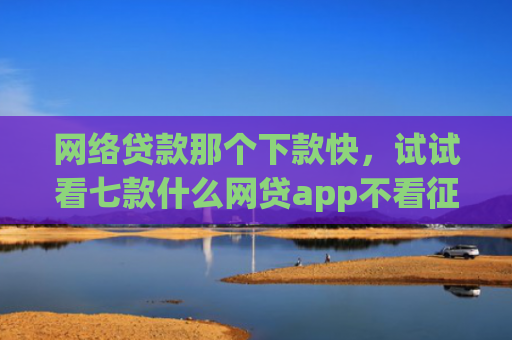网络贷款那个下款快，试试看七款什么网贷app不看征信下款5万