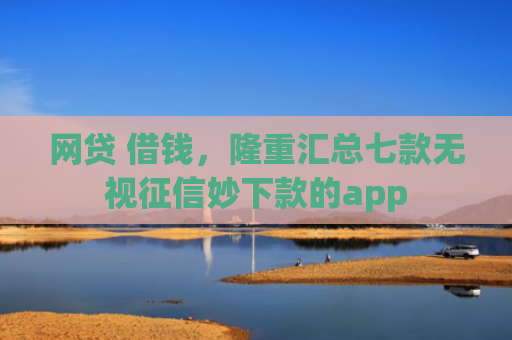 网贷 借钱，隆重汇总七款无视征信妙下款的app