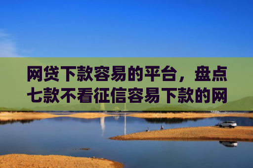 网贷下款容易的平台，盘点七款不看征信容易下款的网贷app