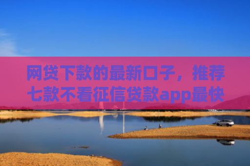 网贷下款的最新口子，推荐七款不看征信贷款app最快审核下款