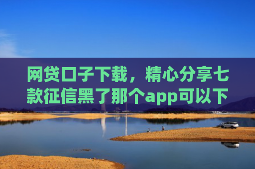 网贷口子下载，精心分享七款征信黑了那个app可以下款