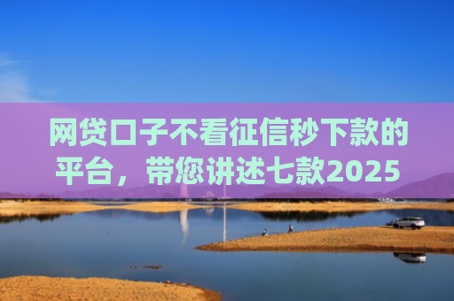 网贷口子不看征信秒下款的平台，带您讲述七款2025不查征信秒下款app