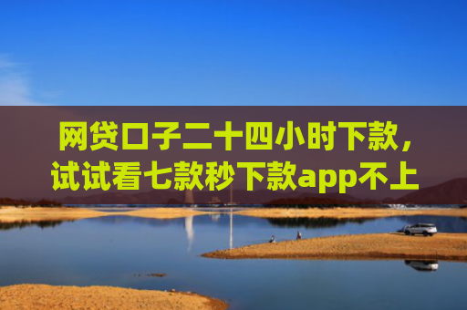 网贷口子二十四小时下款，试试看七款秒下款app不上征信