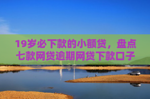 19岁必下款的小额贷，盘点七款网贷逾期网贷下款口子