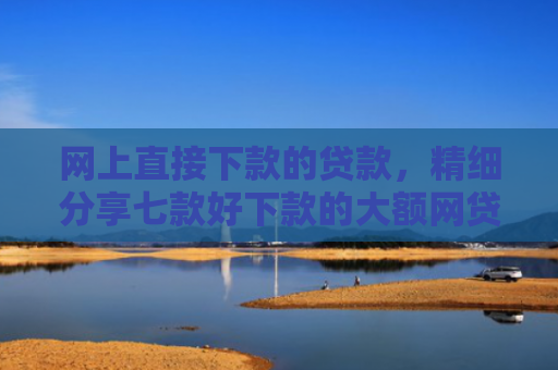 网上直接下款的贷款，精细分享七款好下款的大额网贷口子
