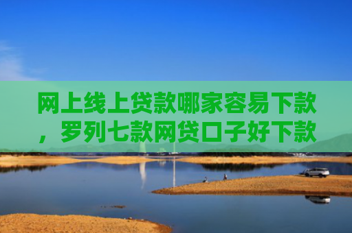 网上线上贷款哪家容易下款，罗列七款网贷口子好下款的