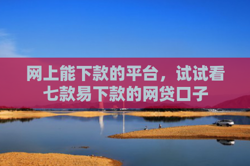 网上能下款的平台，试试看七款易下款的网贷口子
