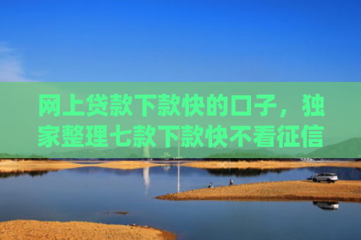网上贷款下款快的口子，独家整理七款下款快不看征信的网贷app贴吧