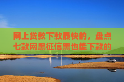 网上贷款下款最快的，盘点七款网黑征信黑也能下款的大额app