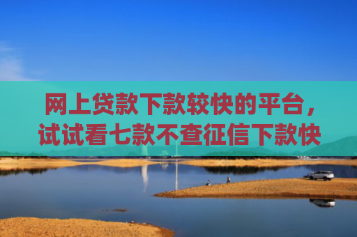 网上贷款下款较快的平台，试试看七款不查征信下款快靠谱的大额贷款app