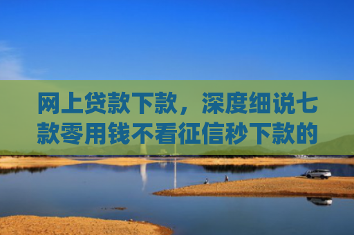 网上贷款下款，深度细说七款零用钱不看征信秒下款的app
