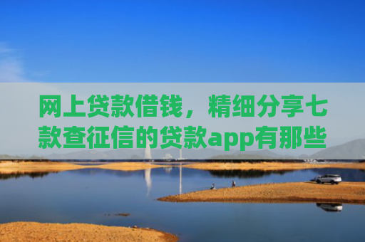 网上贷款借钱，精细分享七款查征信的贷款app有那些能下款