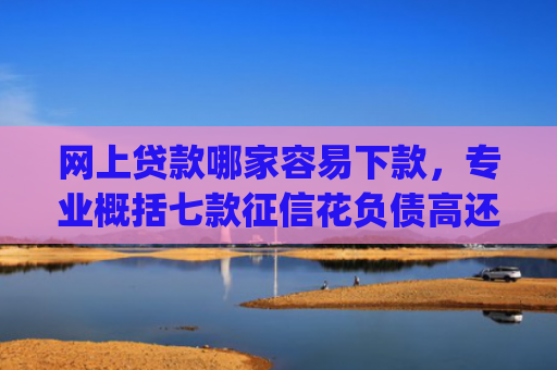 网上贷款哪家容易下款，专业概括七款征信花负债高还能下款的大额度app