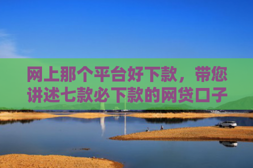 网上那个平台好下款，带您讲述七款必下款的网贷口子