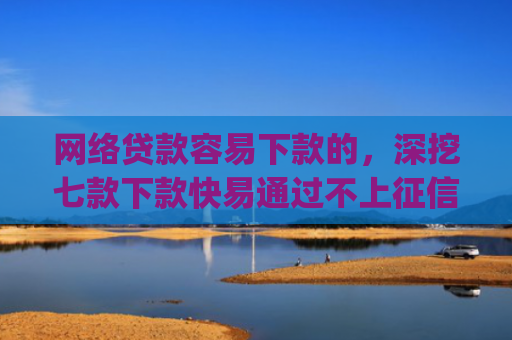 网络贷款容易下款的，深挖七款下款快易通过不上征信的借款app