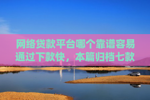 网络贷款平台哪个靠谱容易通过下款快，本篇归档七款征信花可以下款的分期贷款app