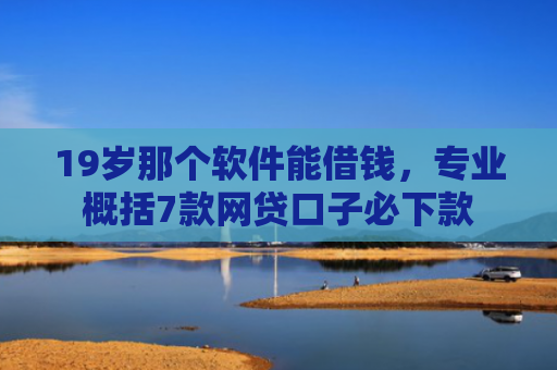19岁那个软件能借钱，专业概括7款网贷口子必下款