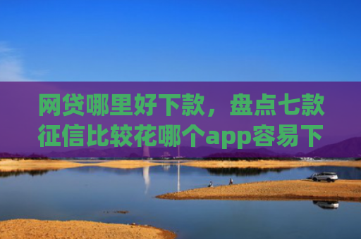 网贷哪里好下款，盘点七款征信比较花哪个app容易下款