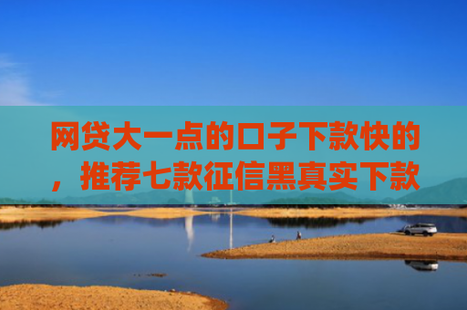 网贷大一点的口子下款快的，推荐七款征信黑真实下款的app