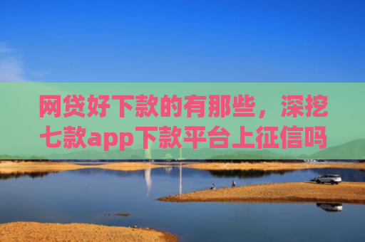 网贷好下款的有那些，深挖七款app下款平台上征信吗