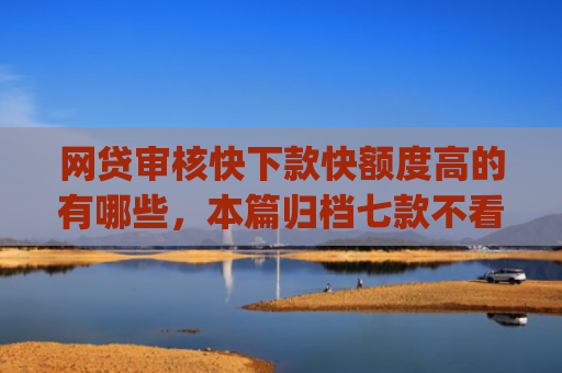 网贷审核快下款快额度高的有哪些，本篇归档七款不看征信负债也能下款的app